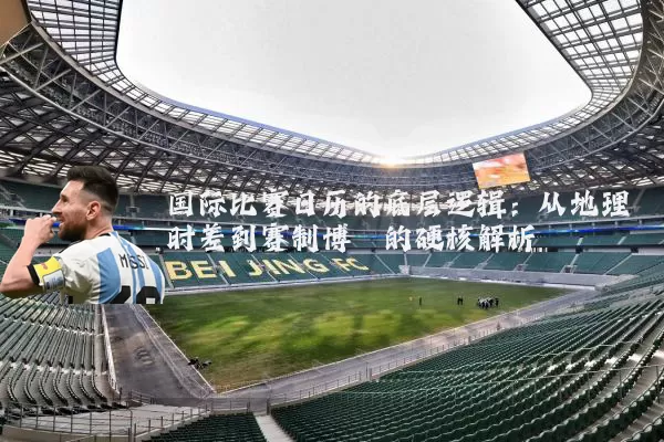 国际比赛日历的底层逻辑：从地理时差到赛制博弈的硬核解析