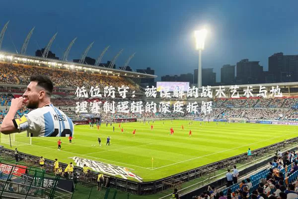 低位防守:被误解的战术艺术与地理赛制逻辑的深度拆解